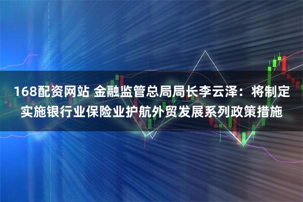 168配资网站 金融监管总局局长李云泽：将制定实施银行业保险业护航外贸发展系列政策措施