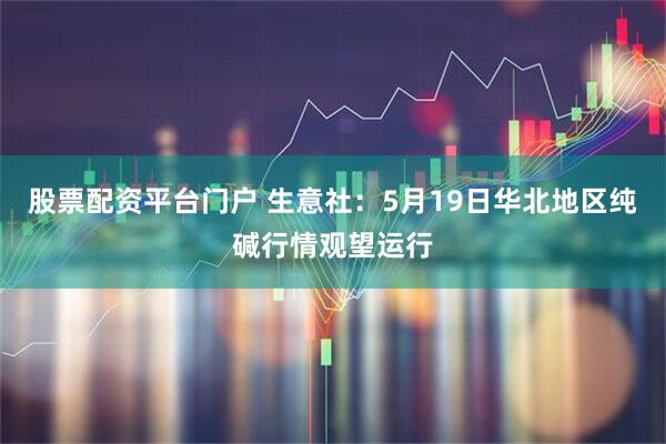 股票配资平台门户 生意社：5月19日华北地区纯碱行情观望运行
