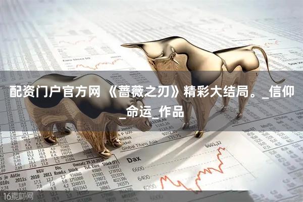 配资门户官方网 《蔷薇之刃》精彩大结局。_信仰_命运_作品