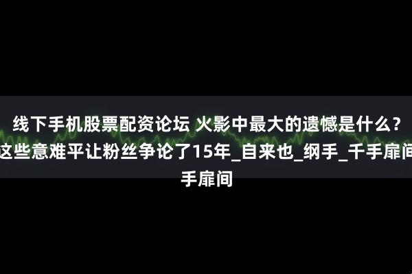 线下手机股票配资论坛 火影中最大的遗憾是什么？这些意难平让粉丝争论了15年_自来也_纲手_千手扉间