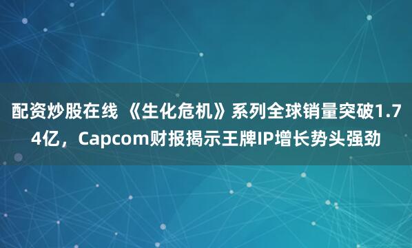 配资炒股在线 《生化危机》系列全球销量突破1.74亿，Capcom财报揭示王牌IP增长势头强劲