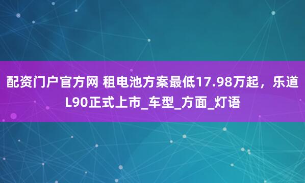 配资门户官方网 租电池方案最低17.98万起，乐道L90正式上市_车型_方面_灯语