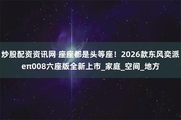 炒股配资资讯网 座座都是头等座！2026款东风奕派eπ008六座版全新上市_家庭_空间_地方