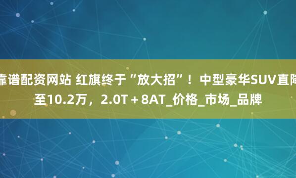 靠谱配资网站 红旗终于“放大招”！中型豪华SUV直降至10.2万，2.0T＋8AT_价格_市场_品牌