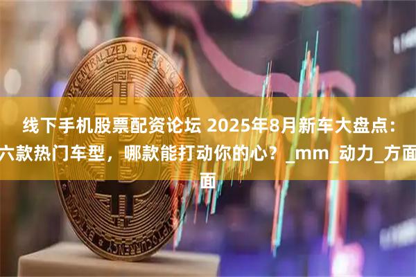 线下手机股票配资论坛 2025年8月新车大盘点：六款热门车型，哪款能打动你的心？_mm_动力_方面