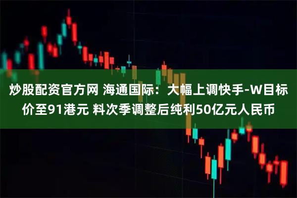 炒股配资官方网 海通国际：大幅上调快手-W目标价至91港元 料次季调整后纯利50亿元人民币