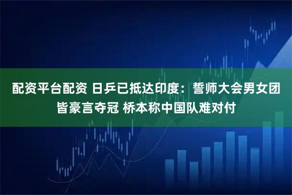 配资平台配资 日乒已抵达印度：誓师大会男女团皆豪言夺冠 桥本称中国队难对付