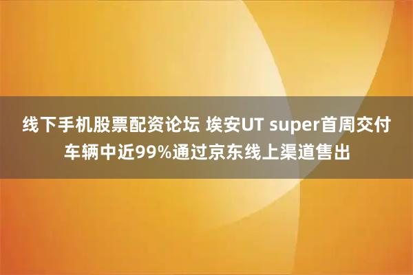 线下手机股票配资论坛 埃安UT super首周交付车辆中近99%通过京东线上渠道售出