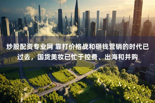 炒股配资专业网 靠打价格战和砸钱营销的时代已过去，国货美妆已忙于控费、出海和并购
