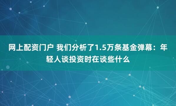 网上配资门户 我们分析了1.5万条基金弹幕：年轻人谈投资时在谈些什么